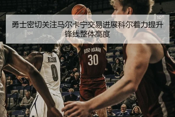 勇士密切关注马尔卡宁交易进展科尔着力提升锋线整体高度